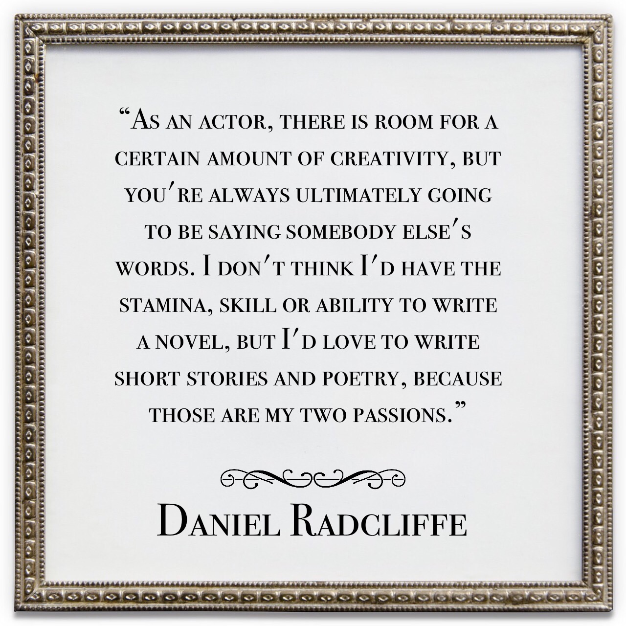 Quote: "As an actor, there is room for a certain amount of creativity, but you're always ultimately going to be saying somebody else's words. I don't think I'd have the stamina, skill or ability to write a novel, but I'd love to write short stories and poetry, because those are my two passions."